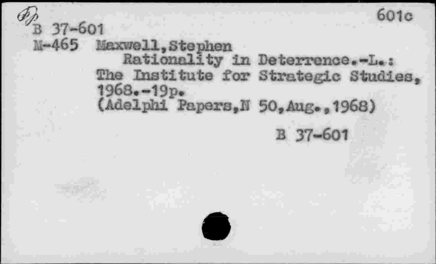 ﻿B 37-601
M-465 liaxwell , Ste
601 c
___.'well, Stephen
Rationality in Deterrence.-L.: The Institute for Strategic Studies, 1968.-19p.
(Adelphi Papers,II 50,Aug., 1968)
B 37-601